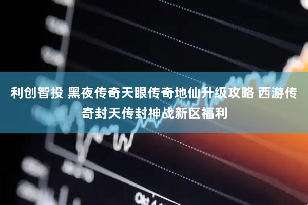 利创智投 黑夜传奇天眼传奇地仙升级攻略 西游传奇封天传封神战新区福利