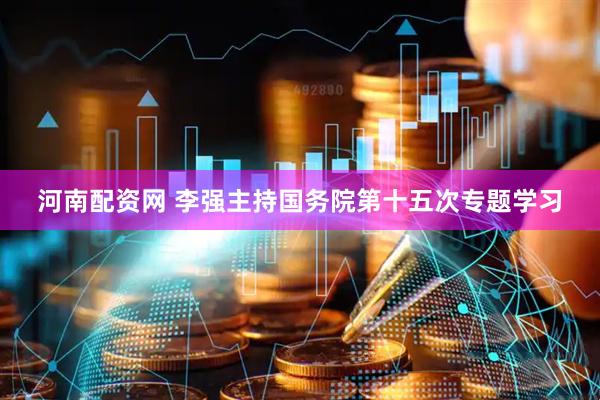 河南配资网 李强主持国务院第十五次专题学习