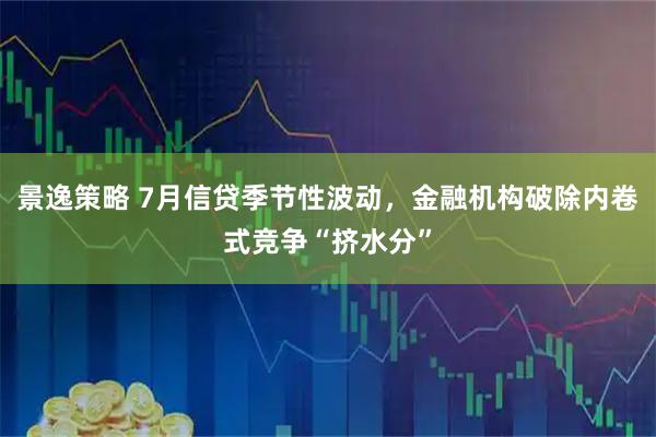 景逸策略 7月信贷季节性波动，金融机构破除内卷式竞争“挤水分”