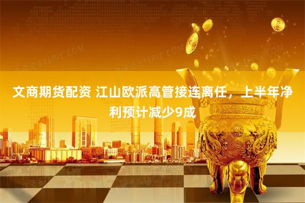 文商期货配资 江山欧派高管接连离任，上半年净利预计减少9成