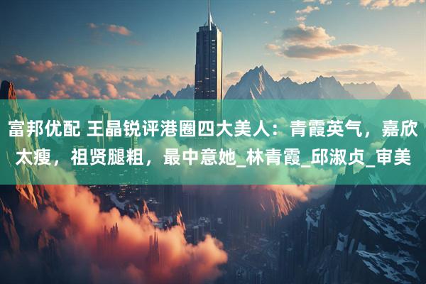 富邦优配 王晶锐评港圈四大美人：青霞英气，嘉欣太瘦，祖贤腿粗，最中意她_林青霞_邱淑贞_审美