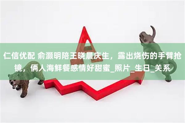 仁信优配 俞灏明陪王晓晨庆生，露出烧伤的手臂抢镜，俩人海鲜餐感情好甜蜜_照片_生日_关系