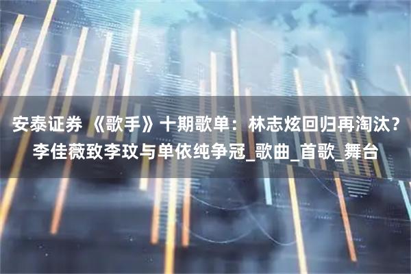 安泰证券 《歌手》十期歌单：林志炫回归再淘汰？李佳薇致李玟与单依纯争冠_歌曲_首歌_舞台