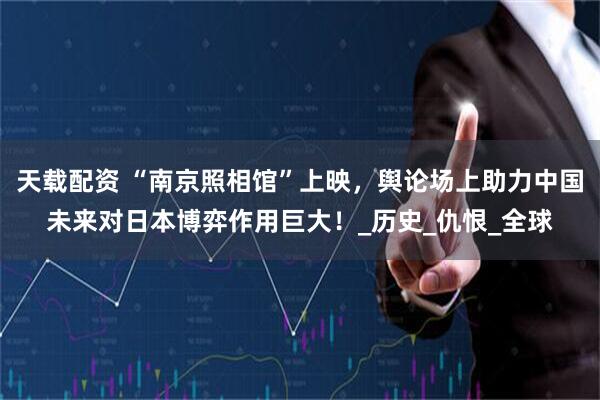 天载配资 “南京照相馆”上映，舆论场上助力中国未来对日本博弈作用巨大！_历史_仇恨_全球
