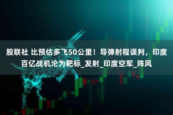 股联社 比预估多飞50公里！导弹射程误判，印度百亿战机沦为靶标_发射_印度空军_阵风