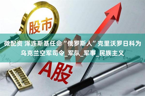 微配资 泽连斯基任命“俄罗斯人”克里沃罗日科为乌克兰空军司令_军队_军事_民族主义