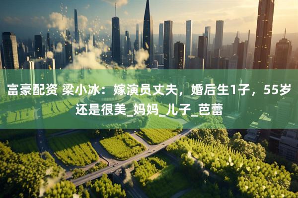 富豪配资 梁小冰：嫁演员丈夫，婚后生1子，55岁还是很美_妈妈_儿子_芭蕾