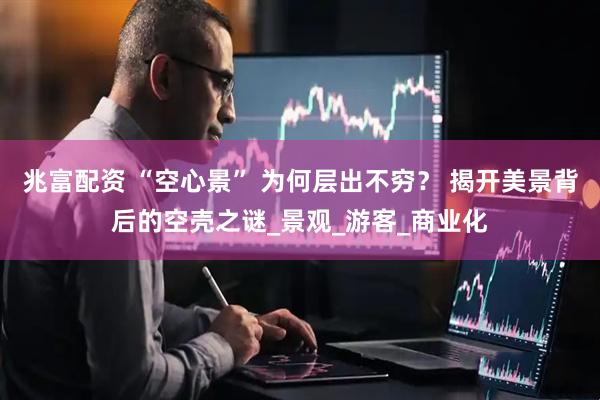 兆富配资 “空心景” 为何层出不穷？ 揭开美景背后的空壳之谜_景观_游客_商业化
