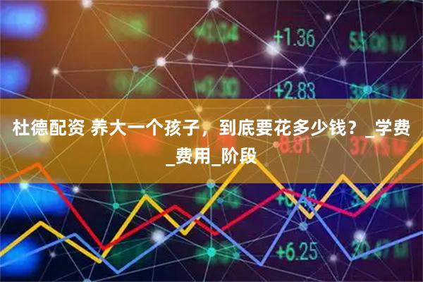 杜德配资 养大一个孩子，到底要花多少钱？_学费_费用_阶段