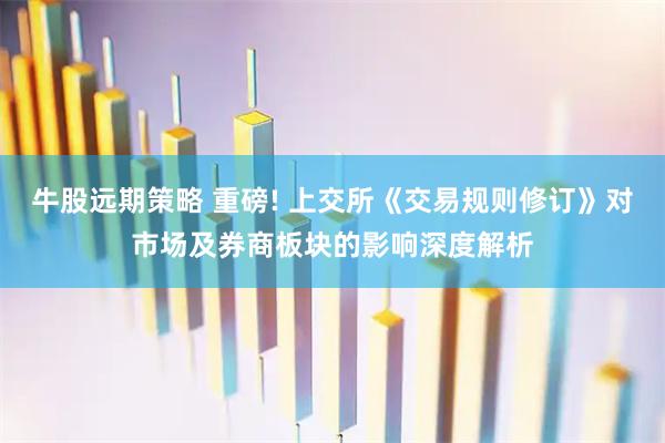 牛股远期策略 重磅! 上交所《交易规则修订》对市场及券商板块的影响深度解析