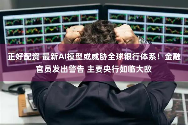 正好配资 最新AI模型或威胁全球银行体系！金融官员发出警告 主要央行如临大敌