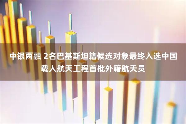 中银两融 2名巴基斯坦籍候选对象最终入选中国载人航天工程首批外籍航天员