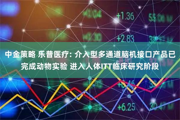 中金策略 乐普医疗: 介入型多通道脑机接口产品已完成动物实验 进入人体ITT临床研究阶段