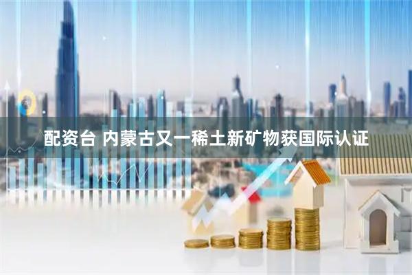 配资台 内蒙古又一稀土新矿物获国际认证