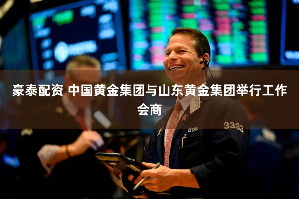 豪泰配资 中国黄金集团与山东黄金集团举行工作会商