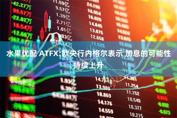 水果优配 ATFX:欧央行内格尔表示 加息的可能性持续上升
