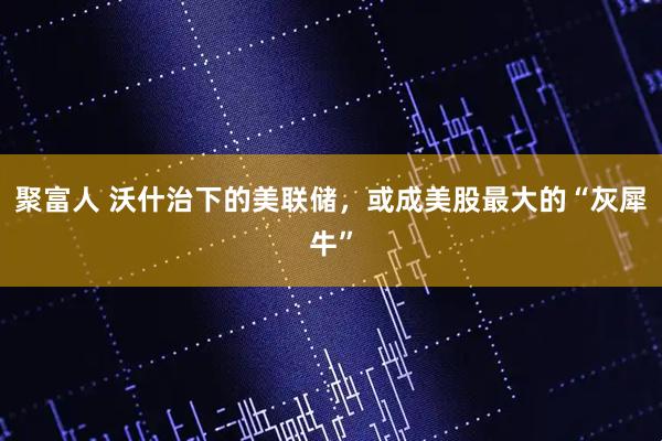 聚富人 沃什治下的美联储，或成美股最大的“灰犀牛”