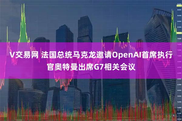 V交易网 法国总统马克龙邀请OpenAI首席执行官奥特曼出席G7相关会议