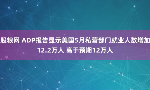 股粮网 ADP报告显示美国5月私营部门就业人数增加12.2万人 高于预期12万人