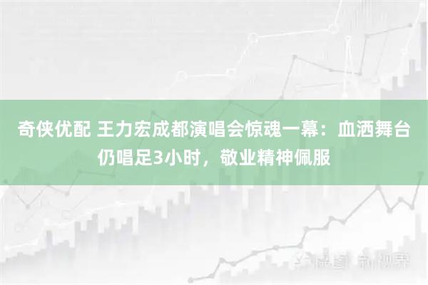 奇侠优配 王力宏成都演唱会惊魂一幕：血洒舞台仍唱足3小时，敬业精神佩服