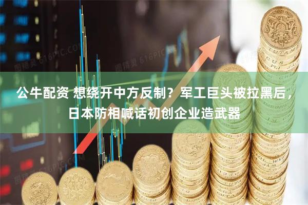 公牛配资 想绕开中方反制？军工巨头被拉黑后，日本防相喊话初创企业造武器