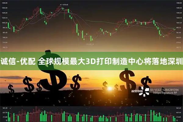 诚信-优配 全球规模最大3D打印制造中心将落地深圳