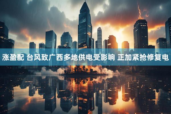 涨盈配 台风致广西多地供电受影响 正加紧抢修复电