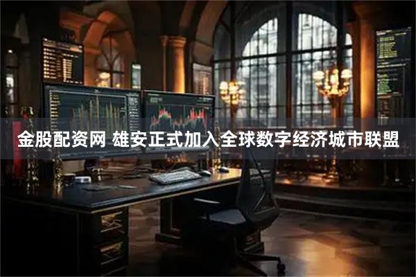 金股配资网 雄安正式加入全球数字经济城市联盟